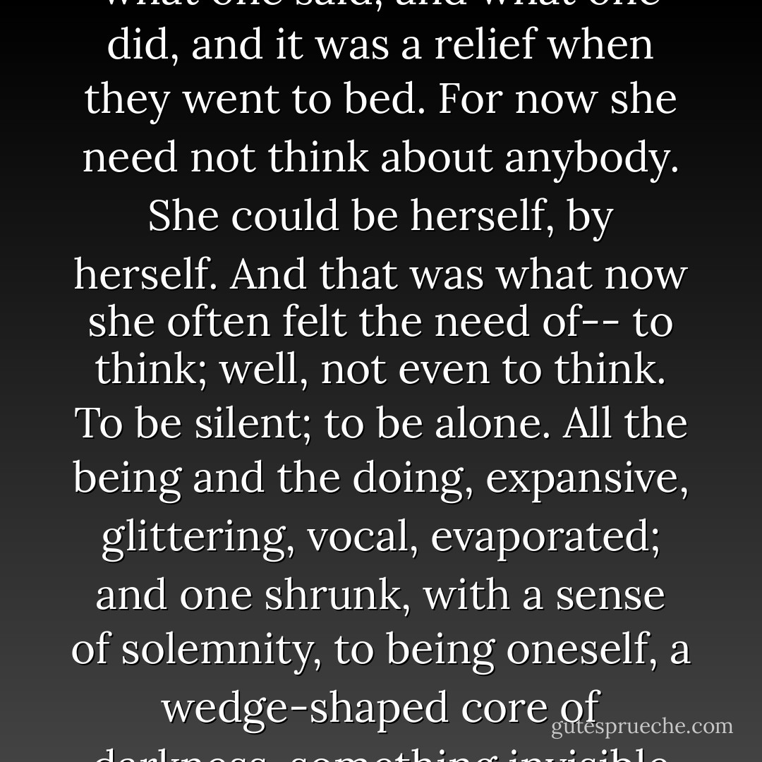 ...children never forget. For this reason, it was so important what one said, and what one did, and it was a relief when they went to bed. For now she need not think about anybody. She could be herself, by herself. And that was what now she often felt the need of-- to think; well, not even to think. To be silent; to be alone. All the being and the doing, expansive, glittering, vocal, evaporated; and one shrunk, with a sense of solemnity, to being oneself, a wedge-shaped core of darkness, something invisible to others. - Virginia Woolf