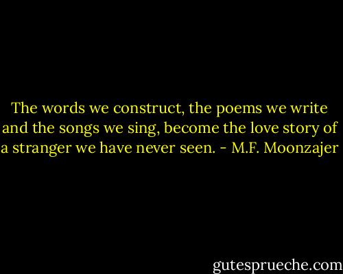 The words we construct, the poems we write and the songs we sing, become the love story of a stranger we have never seen. - M.F. Moonzajer