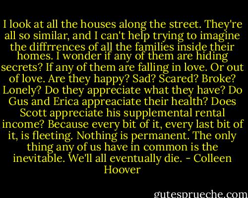 I look at all the houses along the street. They're all so similar, and I can't help trying to imagine the diffrrences of all the families inside their homes. I wonder if any of them are hiding secrets? If any of them are falling in love. Or out of love. Are they happy? Sad? Scared? Broke? Lonely? Do they appreciate what they have? Do Gus and Erica appreaciate their health? Does Scott appreciate his supplemental rental income? Because every bit of it, every last bit of it, is fleeting. Nothing is permanent. The only thing any of us have in common is the inevitable. We'll all eventually die. - Colleen Hoover