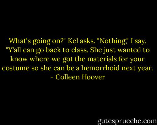 What's going on?" Kel asks.<br />"Nothing," I say. "Y'all can go back to class. She just wanted to know where we got the materials for your costume so she can be a hemorrhoid next year. - Colleen Hoover