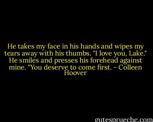 He takes my face in his hands and wipes my tears away with his thumbs. "I love you, Lake." He smiles and presses his forehead against mine. "You deserve to come first. - Colleen Hoover