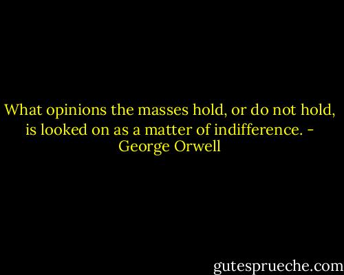 What opinions the masses hold, or do not hold, is looked on as a matter of indifference. - George Orwell