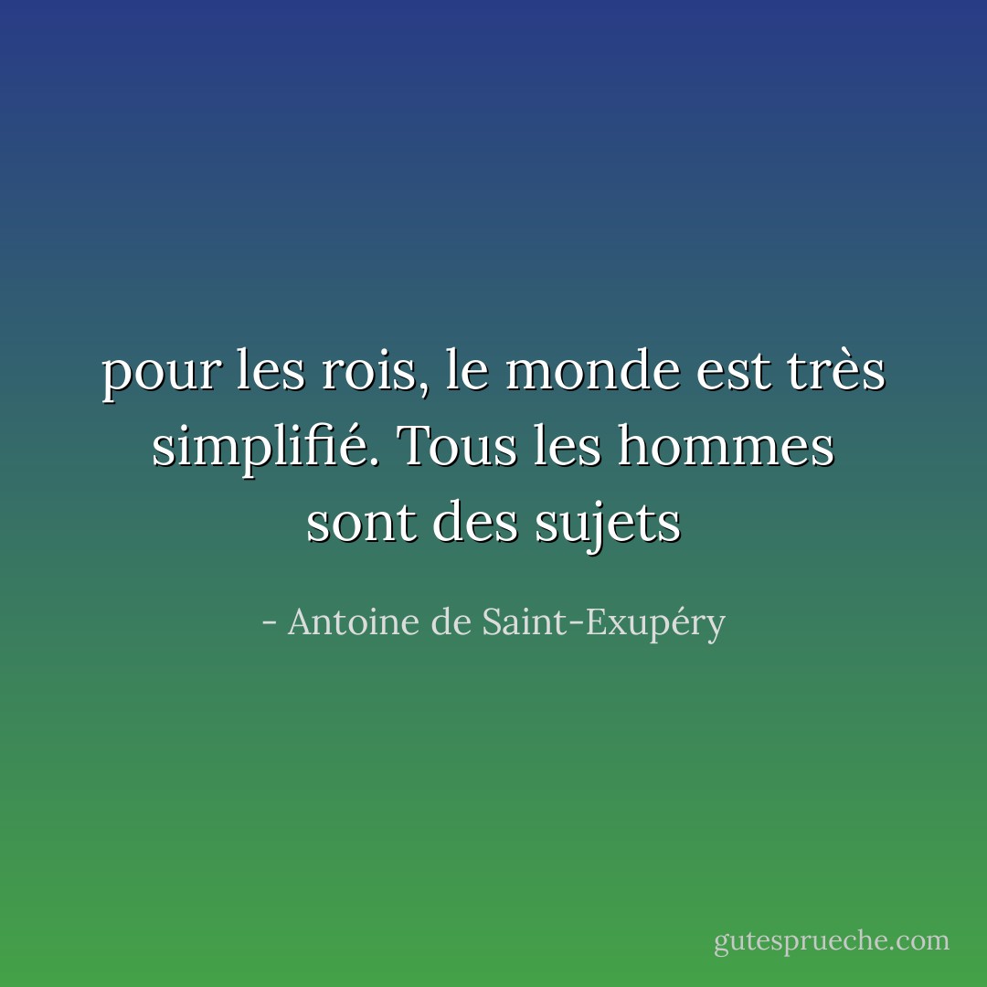 pour les rois, le monde est très simplifié.<br />Tous les hommes sont des sujets - Antoine de Saint-Exupéry