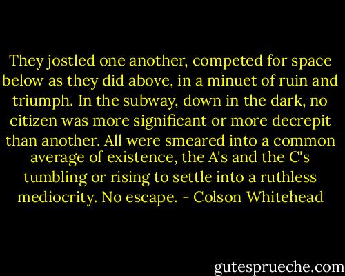 They jostled one another, competed for space below as they did above, in a minuet of ruin and triumph. In the subway, down in the dark, no citizen was more significant or more decrepit than another. All were smeared into a common average of existence, the A's and the C's tumbling or rising to settle into a ruthless mediocrity. No escape. - Colson Whitehead