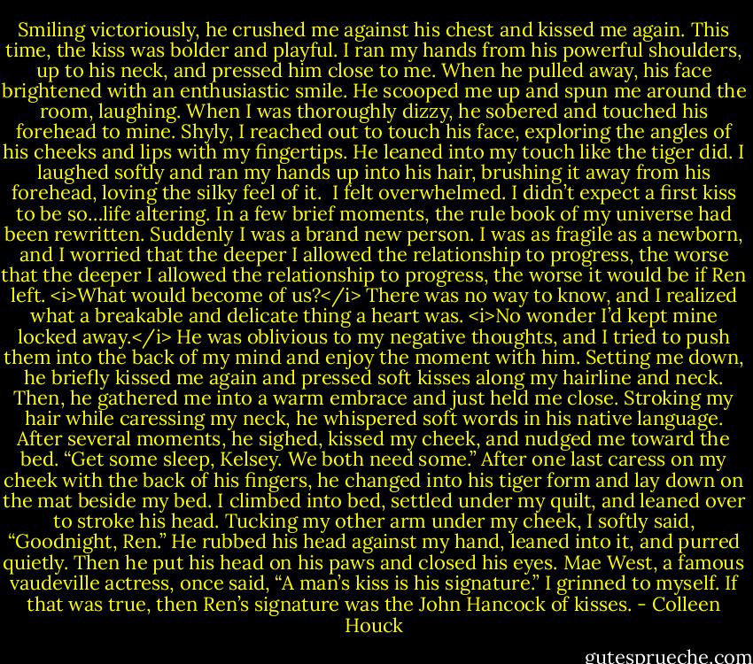 Smiling victoriously, he crushed me against his chest and kissed me again. This time, the kiss was bolder and playful. I ran my hands from his powerful shoulders, up to his neck, and pressed him close to me.<br />When he pulled away, his face brightened with an enthusiastic smile. He scooped me up and spun me around the room, laughing. When I was thoroughly dizzy, he sobered and touched his forehead to mine. Shyly, I reached out to touch his face, exploring the angles of his cheeks and lips with my fingertips. He leaned into my touch like the tiger did. I laughed softly and ran my hands up into his hair, brushing it away from his forehead, loving the silky feel of it. <br />I felt overwhelmed. I didn’t expect a first kiss to be so…life altering. In a few brief moments, the rule book of my universe had been rewritten. Suddenly I was a brand new person. I was as fragile as a newborn, and I worried that the deeper I allowed the relationship to progress, the worse that the deeper I allowed the relationship to progress, the worse it would be if Ren left. <i>What would become of us?</i> There was no way to know, and I realized what a breakable and delicate thing a heart was. <i>No wonder I’d kept mine locked away.</i><br />He was oblivious to my negative thoughts, and I tried to push them into the back of my mind and enjoy the moment with him. Setting me down, he briefly kissed me again and pressed soft kisses along my hairline and neck. Then, he gathered me into a warm embrace and just held me close. Stroking my hair while caressing my neck, he whispered soft words in his native language. After several moments, he sighed, kissed my cheek, and nudged me toward the bed.<br />“Get some sleep, Kelsey. We both need some.”<br />After one last caress on my cheek with the back of his fingers, he changed into his tiger form and lay down on the mat beside my bed. I climbed into bed, settled under my quilt, and leaned over to stroke his head.<br />Tucking my other arm under my cheek, I softly said, “Goodnight, Ren.”<br />He rubbed his head against my hand, leaned into it, and purred quietly. Then he put his head on his paws and closed his eyes.<br />Mae West, a famous vaudeville actress, once said, “A man’s kiss is his signature.” I grinned to myself. If that was true, then Ren’s signature was the John Hancock of kisses. - Colleen Houck
