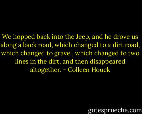 We hopped back into the Jeep, and he drove us along a back road, which changed to a dirt road, which changed to gravel, which changed to two lines in the dirt, and then disappeared altogether. - Colleen Houck