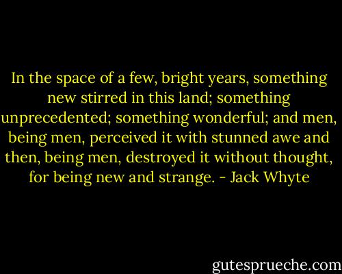 In the space of a few, bright years, something new stirred in this land; something unprecedented; something wonderful; and men, being men, perceived it with stunned awe and then, being men, destroyed it without thought, for being new and strange. - Jack Whyte