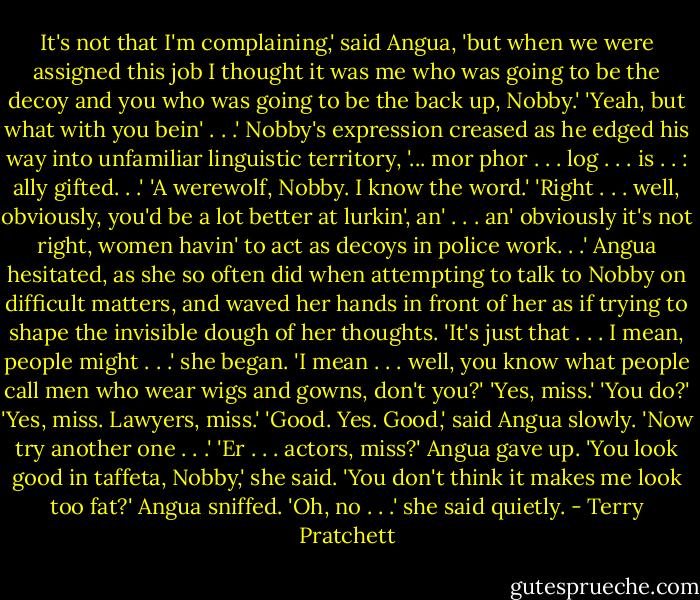 It's not that I'm complaining,' said Angua, 'but when we were assigned this job I thought it was me who was going to be the decoy and you who was going to be the back up, Nobby.'<br />'Yeah, but what with you bein' . . .' Nobby's expression creased as he edged his way into<br />unfamiliar linguistic territory, '... mor phor . . . log . . . is . . : ally gifted. . .'<br />'A werewolf, Nobby. I know the word.'<br />'Right . . . well, obviously, you'd be a lot better at lurkin', an' . . . an' obviously it's not right, women havin' to act as decoys in police work. . .'<br />Angua hesitated, as she so often did when attempting to talk to Nobby on difficult matters, and waved her hands in front of her as if trying to shape the invisible dough of her thoughts.<br />'It's just that . . . I mean, people might . . .' she began. 'I mean . . . well, you know what people call men who wear wigs and gowns, don't you?'<br />'Yes, miss.'<br />'You do?'<br />'Yes, miss. Lawyers, miss.'<br />'Good. Yes. Good,' said Angua slowly. 'Now try another one . . .'<br />'Er . . . actors, miss?'<br />Angua gave up. 'You look good in taffeta, Nobby,' she said.<br />'You don't think it makes me look too fat?'<br />Angua sniffed. 'Oh, no . . .' she said quietly. - Terry Pratchett