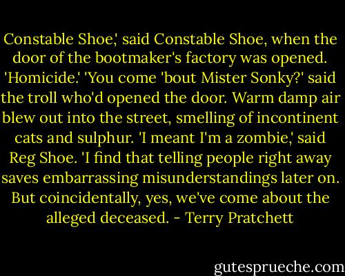 Constable Shoe,' said Constable Shoe, when the door of the bootmaker's factory was opened. 'Homicide.'<br />'You come 'bout Mister Sonky?' said the troll who'd opened the door. Warm damp air blew out into the street, smelling of incontinent cats and sulphur.<br />'I meant I'm a zombie,' said Reg Shoe. 'I find that telling people right away saves embarrassing misunderstandings later on. But coincidentally, yes, we've come about the alleged deceased. - Terry Pratchett