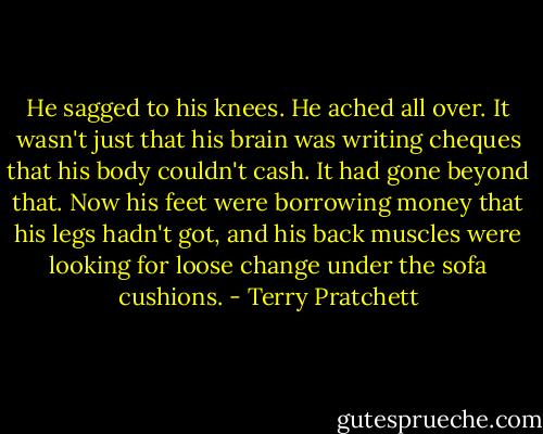 He sagged to his knees. He ached all over. It wasn't just that his brain was writing cheques that his body couldn't cash. It had gone beyond that. Now his feet were borrowing money that his legs hadn't got, and his back muscles were looking for loose change under the sofa cushions. - Terry Pratchett