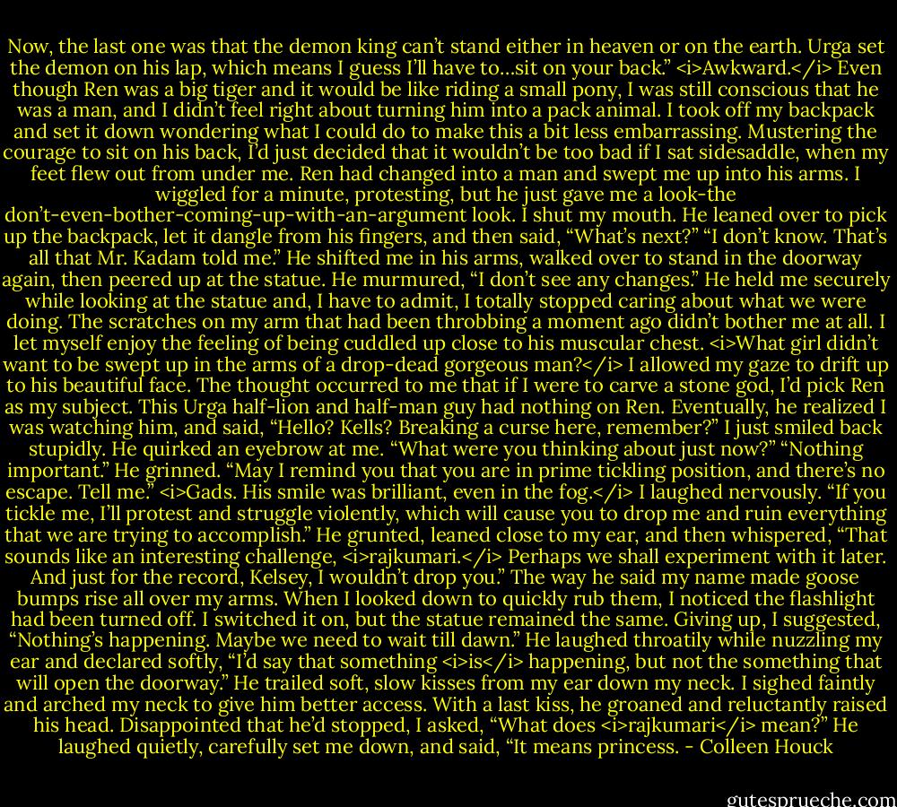 Now, the last one was that the demon king can’t stand either in heaven or on the earth. Urga set the demon on his lap, which means I guess I’ll have to…sit on your back.”<br /><i>Awkward.</i> Even though Ren was a big tiger and it would be like riding a small pony, I was still conscious that he was a man, and I didn’t feel right about turning him into a pack animal. I took off my backpack and set it down wondering what I could do to make this a bit less embarrassing. Mustering the courage to sit on his back, I’d just decided that it wouldn’t be too bad if I sat sidesaddle, when my feet flew out from under me.<br />Ren had changed into a man and swept me up into his arms. I wiggled for a minute, protesting, but he just gave me a look-the don’t-even-bother-coming-up-with-an-argument look. I shut my mouth. He leaned over to pick up the backpack, let it dangle from his fingers, and then said, “What’s next?”<br />“I don’t know. That’s all that Mr. Kadam told me.”<br />He shifted me in his arms, walked over to stand in the doorway again, then peered up at the statue. He murmured, “I don’t see any changes.”<br />He held me securely while looking at the statue and, I have to admit, I totally stopped caring about what we were doing. The scratches on my arm that had been throbbing a moment ago didn’t bother me at all. I let myself enjoy the feeling of being cuddled up close to his muscular chest. <i>What girl didn’t want to be swept up in the arms of a drop-dead gorgeous man?</i> I allowed my gaze to drift up to his beautiful face. The thought occurred to me that if I were to carve a stone god, I’d pick Ren as my subject. This Urga half-lion and half-man guy had nothing on Ren.<br />Eventually, he realized I was watching him, and said, “Hello? Kells? Breaking a curse here, remember?”<br />I just smiled back stupidly. He quirked an eyebrow at me.<br />“What were you thinking about just now?”<br />“Nothing important.”<br />He grinned. “May I remind you that you are in prime tickling position, and there’s no escape. Tell me.”<br /><i>Gads. His smile was brilliant, even in the fog.</i> I laughed nervously.<br />“If you tickle me, I’ll protest and struggle violently, which will cause you to drop me and ruin everything that we are trying to accomplish.”<br />He grunted, leaned close to my ear, and then whispered, “That sounds like an interesting challenge, <i>rajkumari.</i> Perhaps we shall experiment with it later. And just for the record, Kelsey, I wouldn’t drop you.”<br />The way he said my name made goose bumps rise all over my arms. When I looked down to quickly rub them, I noticed the flashlight had been turned off. I switched it on, but the statue remained the same. Giving up, I suggested, “Nothing’s happening. Maybe we need to wait till dawn.”<br />He laughed throatily while nuzzling my ear and declared softly, “I’d say that something <i>is</i> happening, but not the something that will open the doorway.”<br />He trailed soft, slow kisses from my ear down my neck. I sighed faintly and arched my neck to give him better access. With a last kiss, he groaned and reluctantly raised his head.<br />Disappointed that he’d stopped, I asked, “What does <i>rajkumari</i> mean?”<br />He laughed quietly, carefully set me down, and said, “It means princess. - Colleen Houck