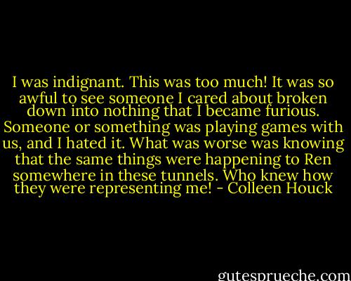 I was indignant. This was too much! It was so awful to see someone I cared about broken down into nothing that I became furious. Someone or something was playing games with us, and I hated it. What was worse was knowing that the same things were happening to Ren somewhere in these tunnels. Who knew how they were representing me! - Colleen Houck