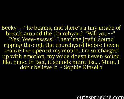Becky --" he begins, and there's a tiny intake of breath around the churchyard. "Will you--"<br /> "Yes! Yeee-esssss!" I hear the joyful sound ripping through the churchyard before I even realize I've opened my mouth. I'm so charged up with emotion, my voice doesn't even sound like mine. In fact, it sounds more like...<br />Mum.<br />I don't believe it. - Sophie Kinsella