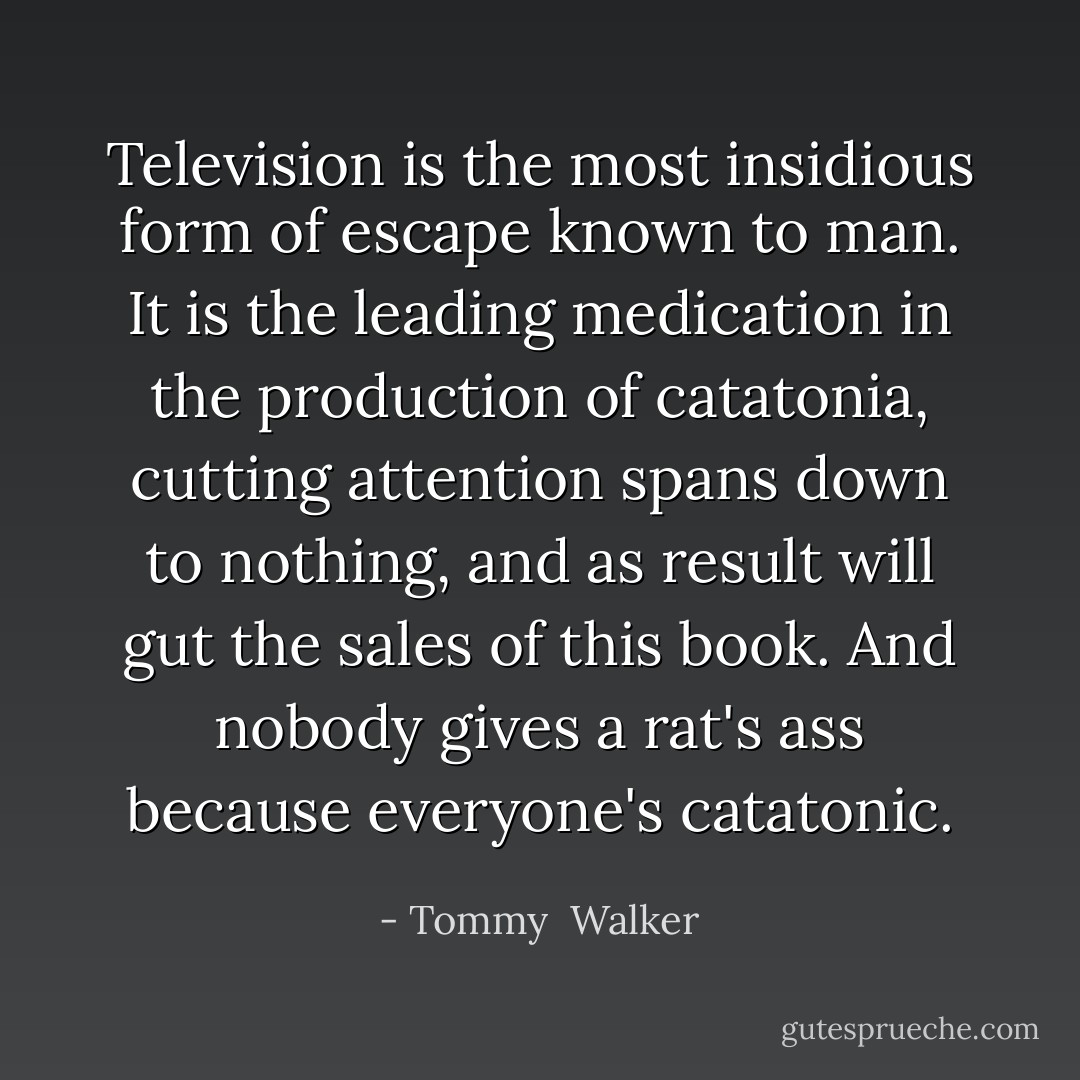 Television is the most insidious form of escape known to man. It is the leading medication in the production of catatonia, cutting attention spans down to nothing, and as result will gut the sales of this book. And nobody gives a rat's ass because everyone's catatonic. - Tommy  Walker