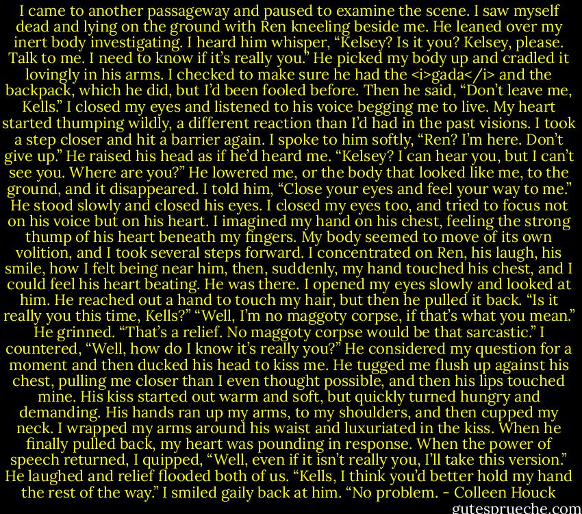 I came to another passageway and paused to examine the scene. I saw myself dead and lying on the ground with Ren kneeling beside me. He leaned over my inert body investigating. I heard him whisper, “Kelsey? Is it you? Kelsey, please. Talk to me. I need to know if it’s really you.”<br />He picked my body up and cradled it lovingly in his arms. I checked to make sure he had the <i>gada</i> and the backpack, which he did, but I’d been fooled before. Then he said, “Don’t leave me, Kells.”<br />I closed my eyes and listened to his voice begging me to live. My heart started thumping wildly, a different reaction than I’d had in the past visions. I took a step closer and hit a barrier again.<br />I spoke to him softly, “Ren? I’m here. Don’t give up.”<br />He raised his head as if he’d heard me.<br />“Kelsey? I can hear you, but I can’t see you. Where are you?” He lowered me, or the body that looked like me, to the ground, and it disappeared.<br />I told him, “Close your eyes and feel your way to me.” He stood slowly and closed his eyes.<br />I closed my eyes too, and tried to focus not on his voice but on his heart. I imagined my hand on his chest, feeling the strong thump of his heart beneath my fingers. My body seemed to move of its own volition, and I took several steps forward. I concentrated on Ren, his laugh, his smile, how I felt being near him, then, suddenly, my hand touched his chest, and I could feel his heart beating. He was there. I opened my eyes slowly and looked at him.<br />He reached out a hand to touch my hair, but then he pulled it back. “Is it really you this time, Kells?”<br />“Well, I’m no maggoty corpse, if that’s what you mean.”<br />He grinned. “That’s a relief. No maggoty corpse would be that sarcastic.”<br />I countered, “Well, how do I know it’s really you?”<br />He considered my question for a moment and then ducked his head to kiss me. He tugged me flush up against his chest, pulling me closer than I even thought possible, and then his lips touched mine. His kiss started out warm and soft, but quickly turned hungry and demanding. His hands ran up my arms, to my shoulders, and then cupped my neck. I wrapped my arms around his waist and luxuriated in the kiss. When he finally pulled back, my heart was pounding in response.<br />When the power of speech returned, I quipped, “Well, even if it isn’t really you, I’ll take this version.”<br />He laughed and relief flooded both of us. “Kells, I think you’d better hold my hand the rest of the way.”<br />I smiled gaily back at him. “No problem. - Colleen Houck