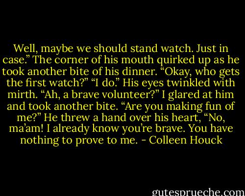 Well, maybe we should stand watch. Just in case.”<br />The corner of his mouth quirked up as he took another bite of his dinner. “Okay, who gets the first watch?”<br />“I do.”<br />His eyes twinkled with mirth. “Ah, a brave volunteer?”<br />I glared at him and took another bite. “Are you making fun of me?”<br />He threw a hand over his heart, “No, ma’am! I already know you’re brave. You have nothing to prove to me. - Colleen Houck