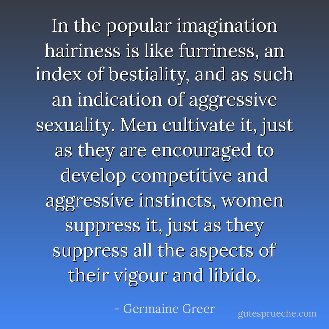 In the popular imagination hairiness is like furriness, an index of bestiality, and as such an indication of aggressive sexuality. Men cultivate it, just as they are encouraged to develop competitive and aggressive instincts, women suppress it, just as they suppress all the aspects of their vigour and libido. - Germaine Greer
