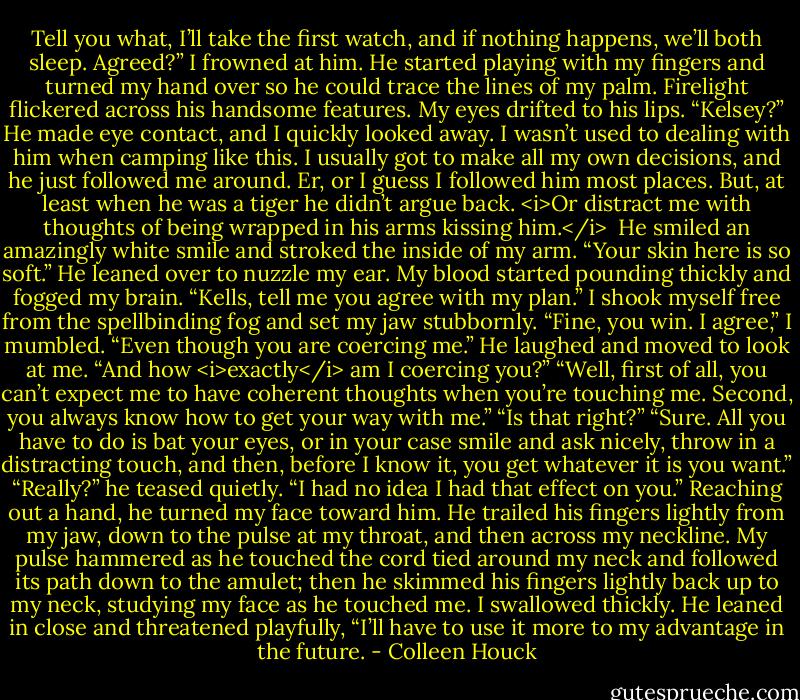 Tell you what, I’ll take the first watch, and if nothing happens, we’ll both sleep. Agreed?”<br />I frowned at him. He started playing with my fingers and turned my hand over so he could trace the lines of my palm. Firelight flickered across his handsome features. My eyes drifted to his lips.<br />“Kelsey?” He made eye contact, and I quickly looked away.<br />I wasn’t used to dealing with him when camping like this. I usually got to make all my own decisions, and he just followed me around. Er, or I guess I followed him most places. But, at least when he was a tiger he didn’t argue back. <i>Or distract me with thoughts of being wrapped in his arms kissing him.</i> <br />He smiled an amazingly white smile and stroked the inside of my arm. “Your skin here is so soft.”<br />He leaned over to nuzzle my ear. My blood started pounding thickly and fogged my brain. “Kells, tell me you agree with my plan.”<br />I shook myself free from the spellbinding fog and set my jaw stubbornly. “Fine, you win. I agree,” I mumbled. “Even though you are coercing me.”<br />He laughed and moved to look at me. “And how <i>exactly</i> am I coercing you?”<br />“Well, first of all, you can’t expect me to have coherent thoughts when you’re touching me. Second, you always know how to get your way with me.”<br />“Is that right?”<br />“Sure. All you have to do is bat your eyes, or in your case smile and ask nicely, throw in a distracting touch, and then, before I know it, you get whatever it is you want.”<br />“Really?” he teased quietly. “I had no idea I had that effect on you.”<br />Reaching out a hand, he turned my face toward him. He trailed his fingers lightly from my jaw, down to the pulse at my throat, and then across my neckline. My pulse hammered as he touched the cord tied around my neck and followed its path down to the amulet; then he skimmed his fingers lightly back up to my neck, studying my face as he touched me. I swallowed thickly.<br />He leaned in close and threatened playfully, “I’ll have to use it more to my advantage in the future. - Colleen Houck