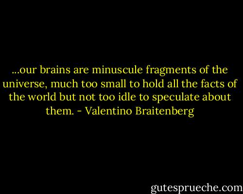 ...our brains are minuscule fragments of the universe, much too small to hold all the facts of the world but not too idle to speculate about them. - Valentino Braitenberg