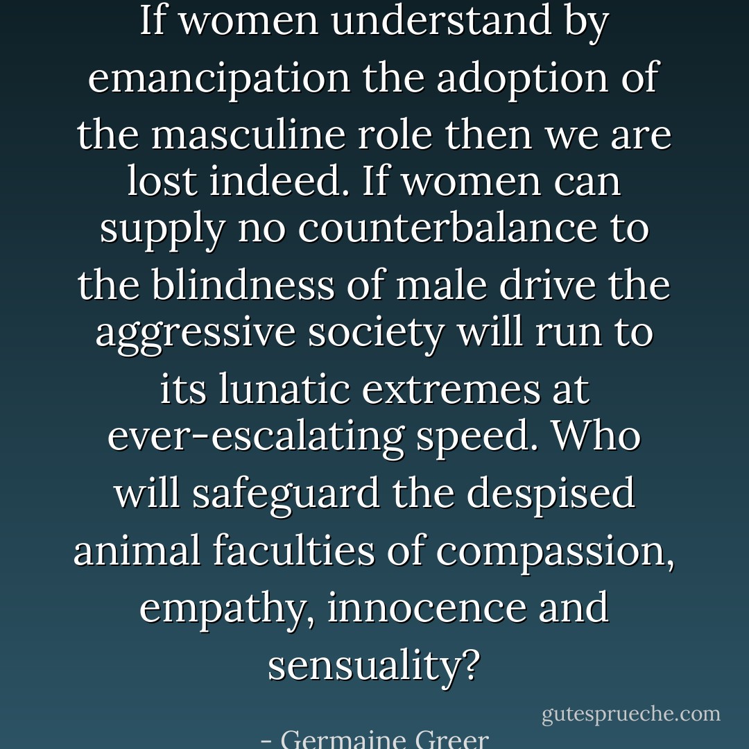 If women understand by emancipation the adoption of the masculine role then we are lost indeed. If women can supply no counterbalance to the blindness of male drive the aggressive society will run to its lunatic extremes at ever-escalating speed. Who will safeguard the despised animal faculties of compassion, empathy, innocence and sensuality? - Germaine Greer