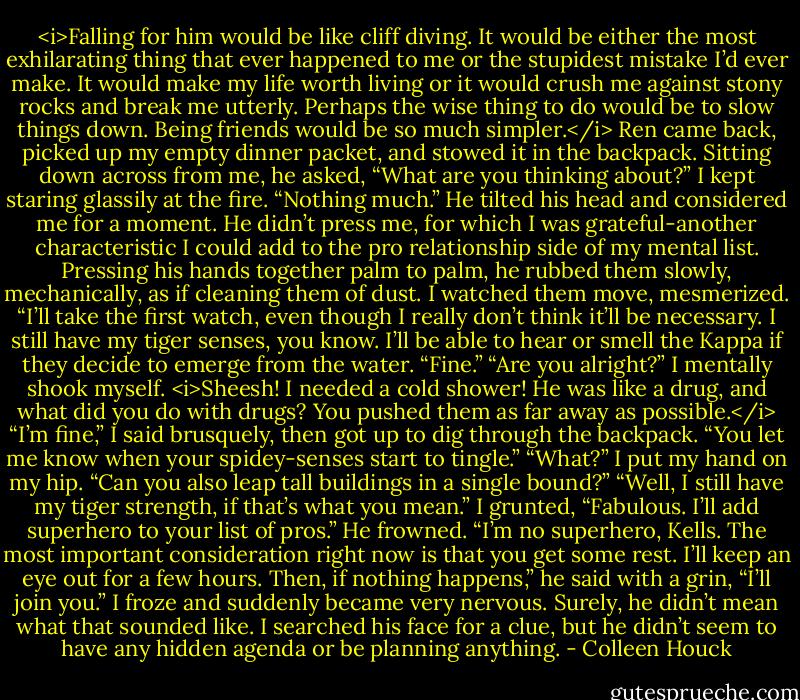 <i>Falling for him would be like cliff diving. It would be either the most exhilarating thing that ever happened to me or the stupidest mistake I’d ever make. It would make my life worth living or it would crush me against stony rocks and break me utterly. Perhaps the wise thing to do would be to slow things down. Being friends would be so much simpler.</i><br />Ren came back, picked up my empty dinner packet, and stowed it in the backpack. Sitting down across from me, he asked, “What are you thinking about?”<br />I kept staring glassily at the fire. “Nothing much.”<br />He tilted his head and considered me for a moment. He didn’t press me, for which I was grateful-another characteristic I could add to the pro relationship side of my mental list.<br />Pressing his hands together palm to palm, he rubbed them slowly, mechanically, as if cleaning them of dust. I watched them move, mesmerized.<br />“I’ll take the first watch, even though I really don’t think it’ll be necessary. I still have my tiger senses, you know. I’ll be able to hear or smell the Kappa if they decide to emerge from the water.<br />“Fine.”<br />“Are you alright?”<br />I mentally shook myself. <i>Sheesh! I needed a cold shower! He was like a drug, and what did you do with drugs? You pushed them as far away as possible.</i><br />“I’m fine,” I said brusquely, then got up to dig through the backpack. “You let me know when your spidey-senses start to tingle.”<br />“What?”<br />I put my hand on my hip. “Can you also leap tall buildings in a single bound?”<br />“Well, I still have my tiger strength, if that’s what you mean.”<br />I grunted, “Fabulous. I’ll add superhero to your list of pros.”<br />He frowned. “I’m no superhero, Kells. The most important consideration right now is that you get some rest. I’ll keep an eye out for a few hours. Then, if nothing happens,” he said with a grin, “I’ll join you.”<br />I froze and suddenly became very nervous. Surely, he didn’t mean what that sounded like. I searched his face for a clue, but he didn’t seem to have any hidden agenda or be planning anything. - Colleen Houck