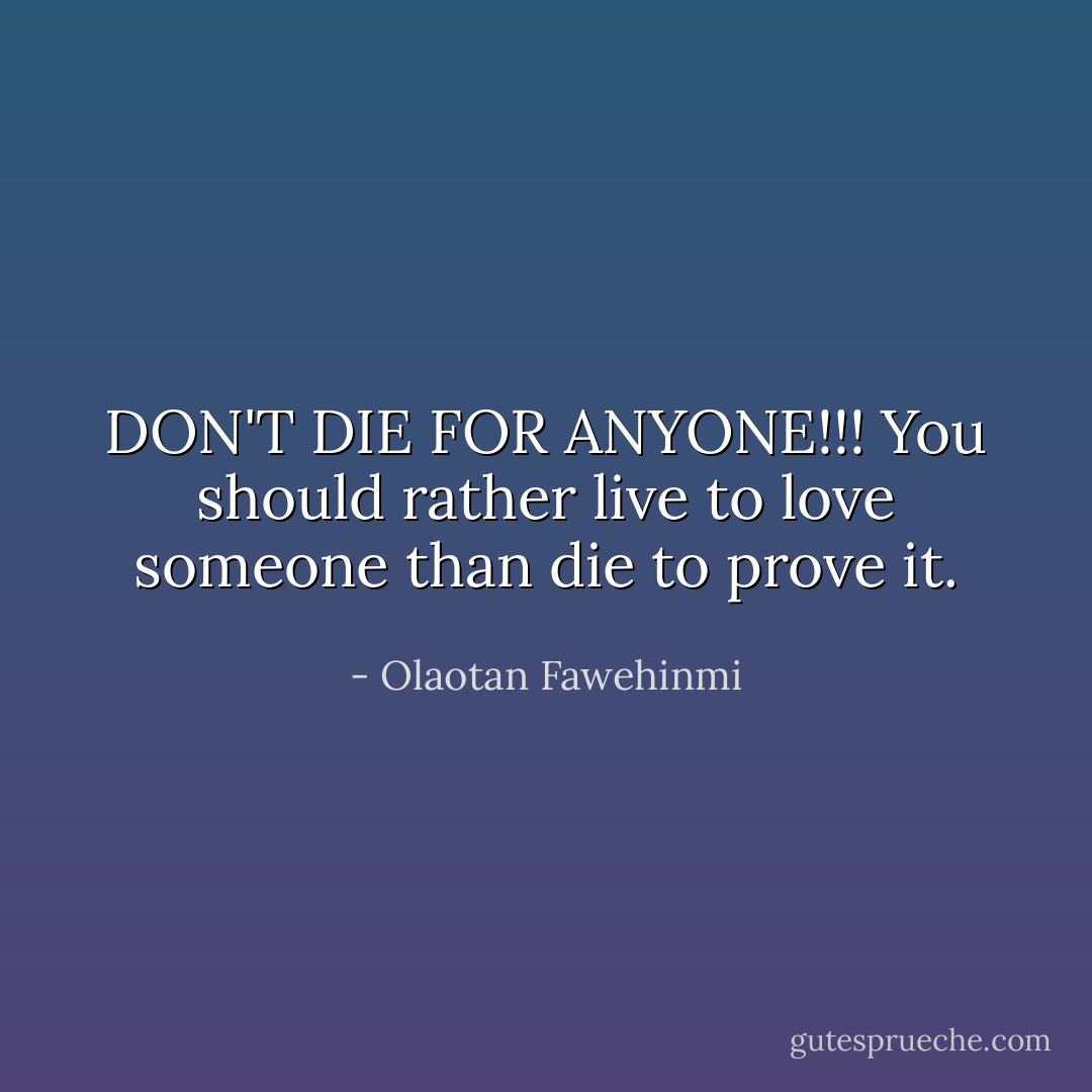 DON'T DIE FOR ANYONE!!! You should rather live to love someone than die to prove it. - Olaotan Fawehinmi
