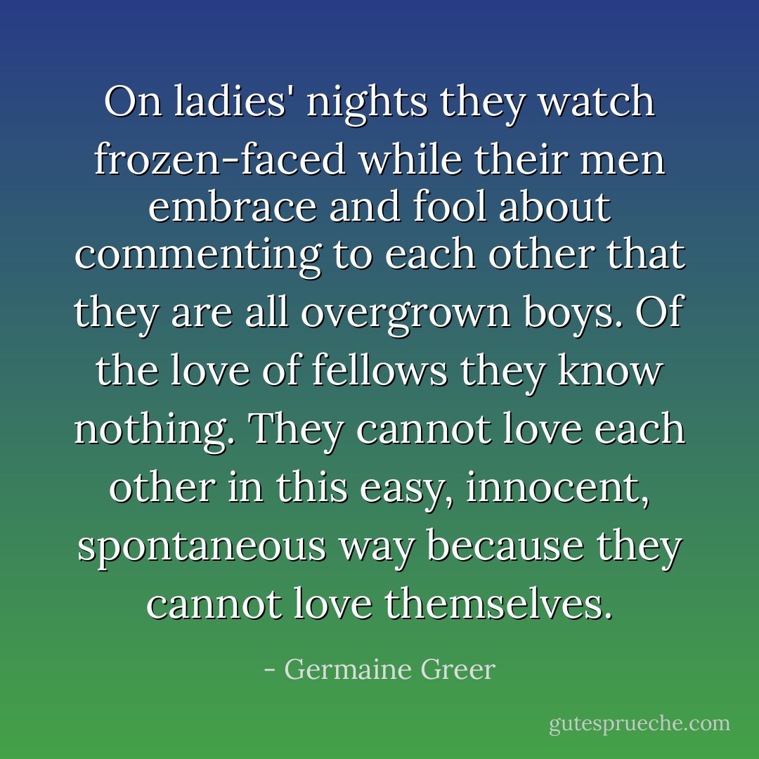 On ladies' nights they watch frozen-faced while their men embrace and fool about commenting to each other that they are all overgrown boys. Of the love of fellows they know nothing. They cannot love each other in this easy, innocent, spontaneous way because they cannot love themselves. - Germaine Greer