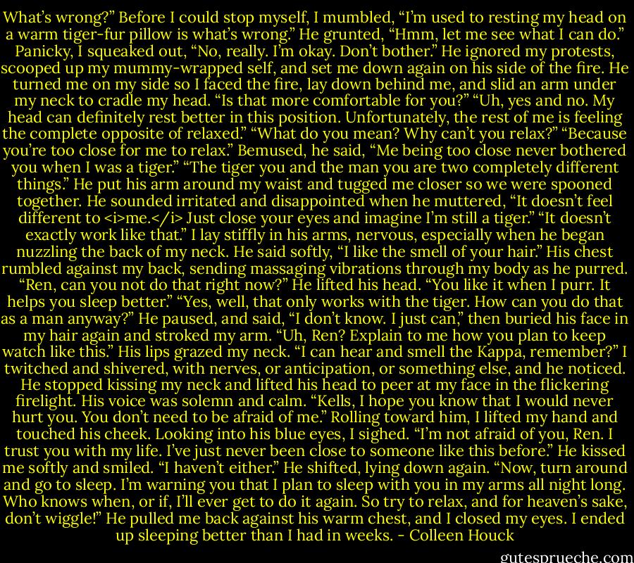 What’s wrong?”<br />Before I could stop myself, I mumbled, “I’m used to resting my head on a warm tiger-fur pillow is what’s wrong.”<br />He grunted, “Hmm, let me see what I can do.”<br />Panicky, I squeaked out, “No, really. I’m okay. Don’t bother.”<br />He ignored my protests, scooped up my mummy-wrapped self, and set me down again on his side of the fire. He turned me on my side so I faced the fire, lay down behind me, and slid an arm under my neck to cradle my head.<br />“Is that more comfortable for you?”<br />“Uh, yes and no. My head can definitely rest better in this position. Unfortunately, the rest of me is feeling the complete opposite of relaxed.”<br />“What do you mean? Why can’t you relax?”<br />“Because you’re too close for me to relax.”<br />Bemused, he said, “Me being too close never bothered you when I was a tiger.”<br />“The tiger you and the man you are two completely different things.”<br />He put his arm around my waist and tugged me closer so we were spooned together. He sounded irritated and disappointed when he muttered, “It doesn’t feel different to <i>me.</i> Just close your eyes and imagine I’m still a tiger.”<br />“It doesn’t exactly work like that.” I lay stiffly in his arms, nervous, especially when he began nuzzling the back of my neck.<br />He said softly, “I like the smell of your hair.” His chest rumbled against my back, sending massaging vibrations through my body as he purred.<br />“Ren, can you not do that right now?”<br />He lifted his head. “You like it when I purr. It helps you sleep better.”<br />“Yes, well, that only works with the tiger. How can you do that as a man anyway?”<br />He paused, and said, “I don’t know. I just can,” then buried his face in my hair again and stroked my arm.<br />“Uh, Ren? Explain to me how you plan to keep watch like this.”<br />His lips grazed my neck. “I can hear and smell the Kappa, remember?”<br />I twitched and shivered, with nerves, or anticipation, or something else, and he noticed. He stopped kissing my neck and lifted his head to peer at my face in the flickering firelight. His voice was solemn and calm. “Kells, I hope you know that I would never hurt you. You don’t need to be afraid of me.”<br />Rolling toward him, I lifted my hand and touched his cheek. Looking into his blue eyes, I sighed. “I’m not afraid of you, Ren. I trust you with my life. I’ve just never been close to someone like this before.”<br />He kissed me softly and smiled. “I haven’t either.”<br />He shifted, lying down again. “Now, turn around and go to sleep. I’m warning you that I plan to sleep with you in my arms all night long. Who knows when, or if, I’ll ever get to do it again. So try to relax, and for heaven’s sake, don’t wiggle!”<br />He pulled me back against his warm chest, and I closed my eyes. I ended up sleeping better than I had in weeks. - Colleen Houck