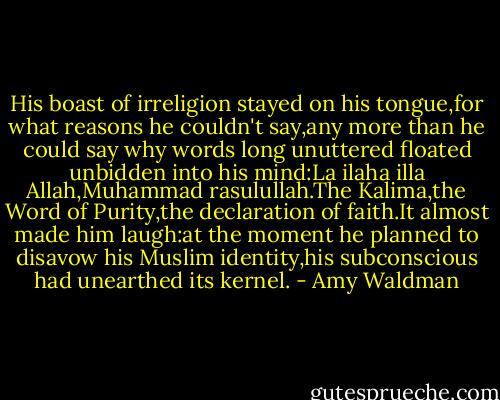 His boast of irreligion stayed on his tongue,for what reasons he couldn't say,any more than he could say why words long unuttered floated unbidden into his mind:La ilaha illa Allah,Muhammad rasulullah.The Kalima,the Word of Purity,the declaration of faith.It almost made him laugh:at the moment he planned to disavow his Muslim identity,his subconscious had unearthed its kernel. - Amy Waldman