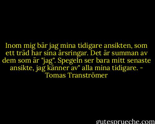 Inom mig bär jag mina tidigare ansikten,<br />som ett träd har sina årsringar. Det är<br />summan av dem som är "jag". Spegeln<br />ser bara mitt senaste ansikte, jag känner av"<br />alla mina tidigare. - Tomas Tranströmer