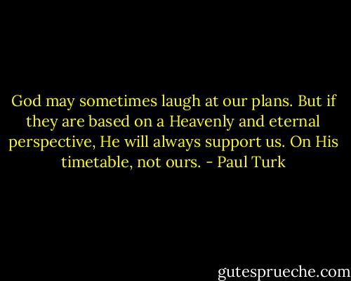God may sometimes laugh at our plans. But if they are based on a Heavenly and eternal perspective, He will always support us. On His timetable, not ours. - Paul Turk