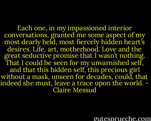 Each one, in my impassioned interior conversations, granted me some aspect of my most dearly held, most fiercely hidden heart’s desires. Life, art, motherhood. Love and the great seductive promise that I wasn’t nothing. That I could be seen for my unvarnished self, and that this hidden self, this precious girl without a mask, unseen for decades, could, that indeed she must, leave a trace upon the world. - Claire Messud