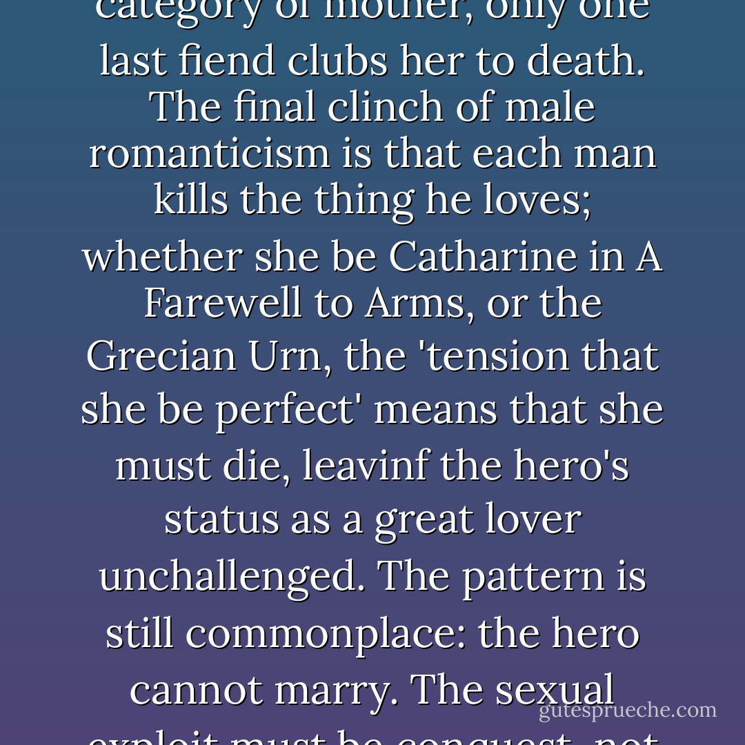 The Poison Maiden has conceived by him, and is plumb ready to enter the divine category of mother, only one last fiend clubs her to death. The final clinch of male romanticism is that each man kills the thing he loves; whether she be Catharine in A Farewell to Arms, or the Grecian Urn, the 'tension that she be perfect' means that she must die, leavinf the hero's status as a great lover unchallenged. The pattern is still commonplace: the hero cannot marry. The sexual exploit must be conquest, not cohabitation and mutual tolerance. - Germaine Greer