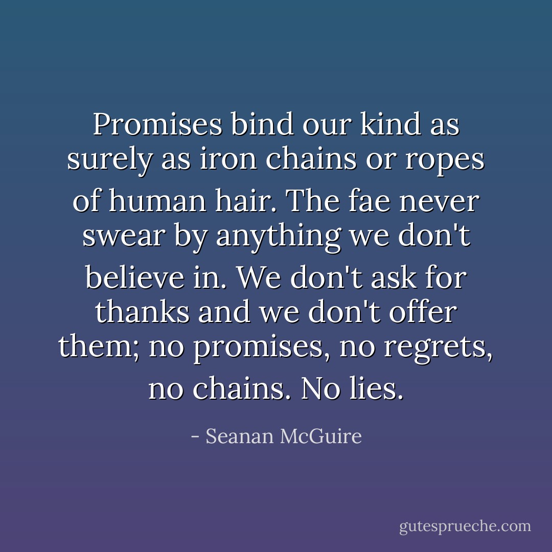 Promises bind our kind as surely as iron chains or ropes of human hair. The fae never swear by anything we don't believe in. We don't ask for thanks and we don't offer them; no promises, no regrets, no chains. No lies. - Seanan McGuire