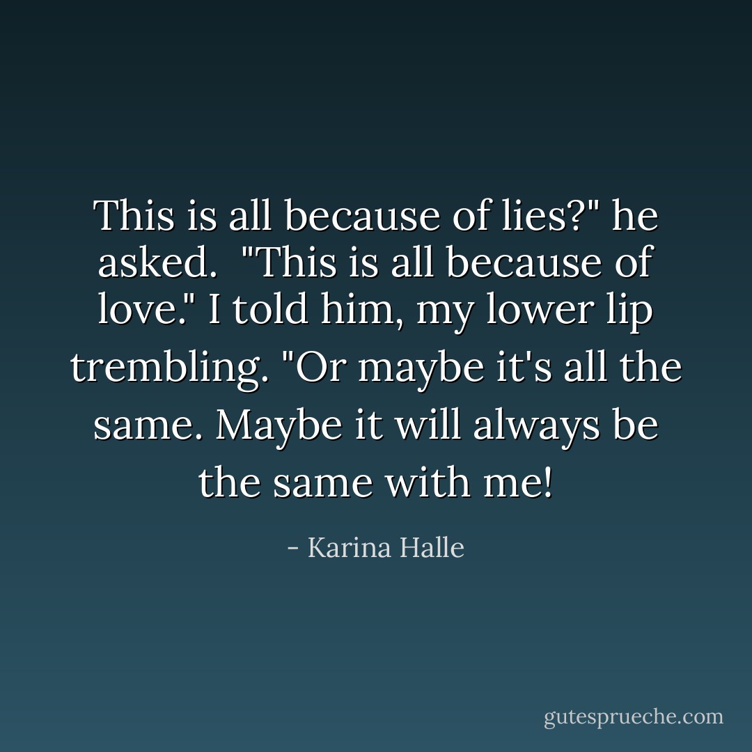 This is all because of lies?" he asked. <br />"This is all because of love." I told him, my lower lip trembling. "Or maybe it's all the same. Maybe it will always be the same with me! - Karina Halle