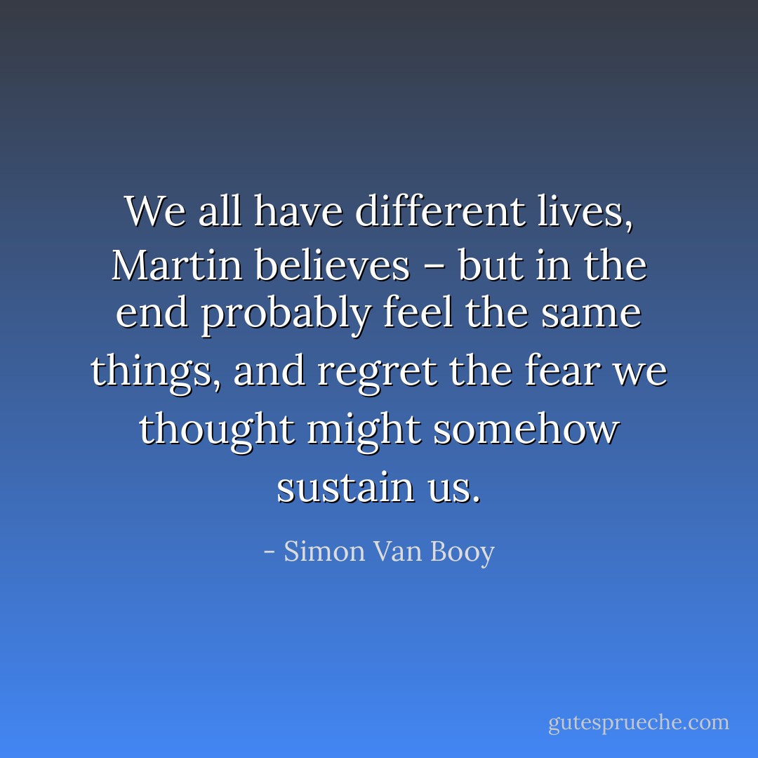 We all have different lives, Martin believes – but in the end probably feel the same things, and regret the fear we thought might somehow sustain us. - Simon Van Booy