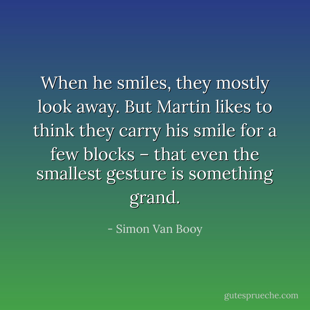 When he smiles, they mostly look away. But Martin likes to think they carry his smile for a few blocks – that even the smallest gesture is something grand. - Simon Van Booy
