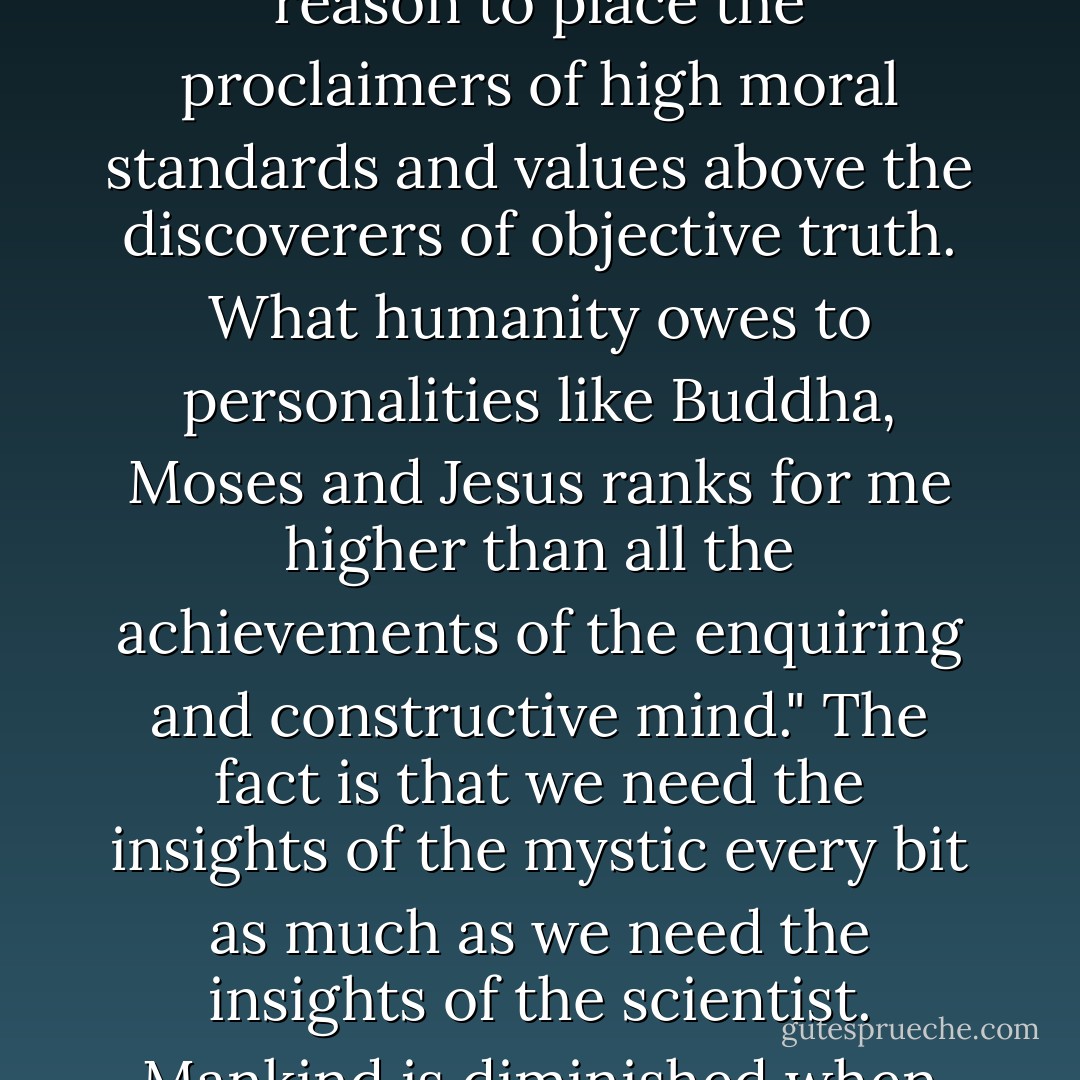 This may be why Einstein once said; "Humanity has every reason to place the proclaimers of high moral standards and values above the discoverers of objective truth. What humanity owes to personalities like Buddha, Moses and Jesus ranks for me higher than all the achievements of the enquiring and constructive mind." The fact is that we need the insights of the mystic every bit as much as we need the insights of the scientist. Mankind is diminished when either is missing. - Michael Crichton