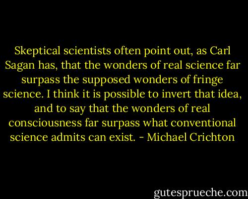 Skeptical scientists often point out, as Carl Sagan has, that the wonders of real science far surpass the supposed wonders of fringe science. I think it is possible to invert that idea, and to say that the wonders of real consciousness far surpass what conventional science admits can exist. - Michael Crichton