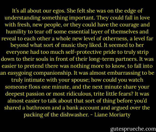 It’s all about our egos. She felt she was on the edge of understanding something important. They could fall in love with fresh, new people, or they could have the courage and humility to tear off some essential layer of themselves and reveal to each other a whole new level of otherness, a level far beyond what sort of music they liked. It seemed to her everyone had too much self-protective pride to truly strip down to their souls in front of their long-term partners. It was easier to pretend there was nothing more to know, to fall into an easygoing companionship. It was almost embarrassing to be truly intimate with your spouse; how could you watch someone floss one minute, and the next minute share your deepest passion or most ridiculous, trite little fears? It was almost easier to talk about that sort of thing before you’d shared a bathroom and a bank account and argued over the packing of the dishwasher. - Liane Moriarty