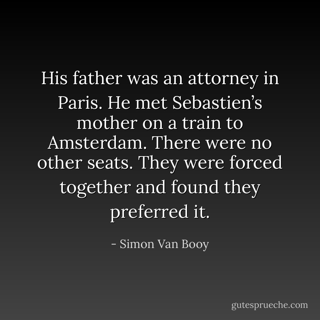 His father was an attorney in Paris. He met Sebastien’s mother on a train to Amsterdam. There were no other seats. They were forced together and found they preferred it. - Simon Van Booy