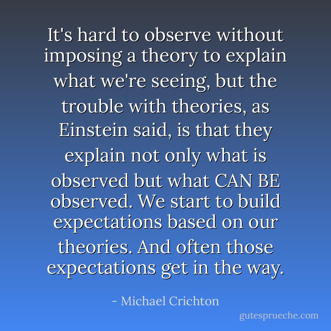 It's hard to observe without imposing a theory to explain what we're seeing, but the trouble with theories, as Einstein said, is that they explain not only what is observed but what CAN BE observed. We start to build expectations based on our theories. And often those expectations get in the way. - Michael Crichton