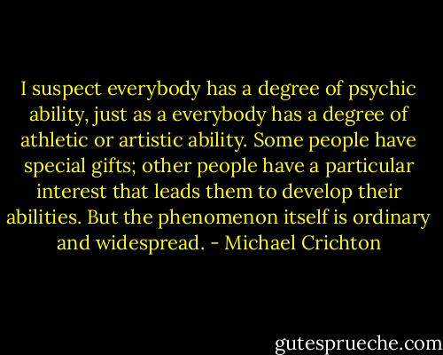 I suspect everybody has a degree of psychic ability, just as a everybody has a degree of athletic or artistic ability. Some people have special gifts; other people have a particular interest that leads them to develop their abilities. But the phenomenon itself is ordinary and widespread. - Michael Crichton