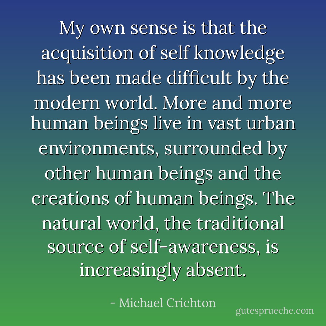 My own sense is that the acquisition of self knowledge has been made difficult by the modern world. More and more human beings live in vast urban environments, surrounded by other human beings and the creations of human beings. The natural world, the traditional source of self-awareness, is increasingly absent. - Michael Crichton