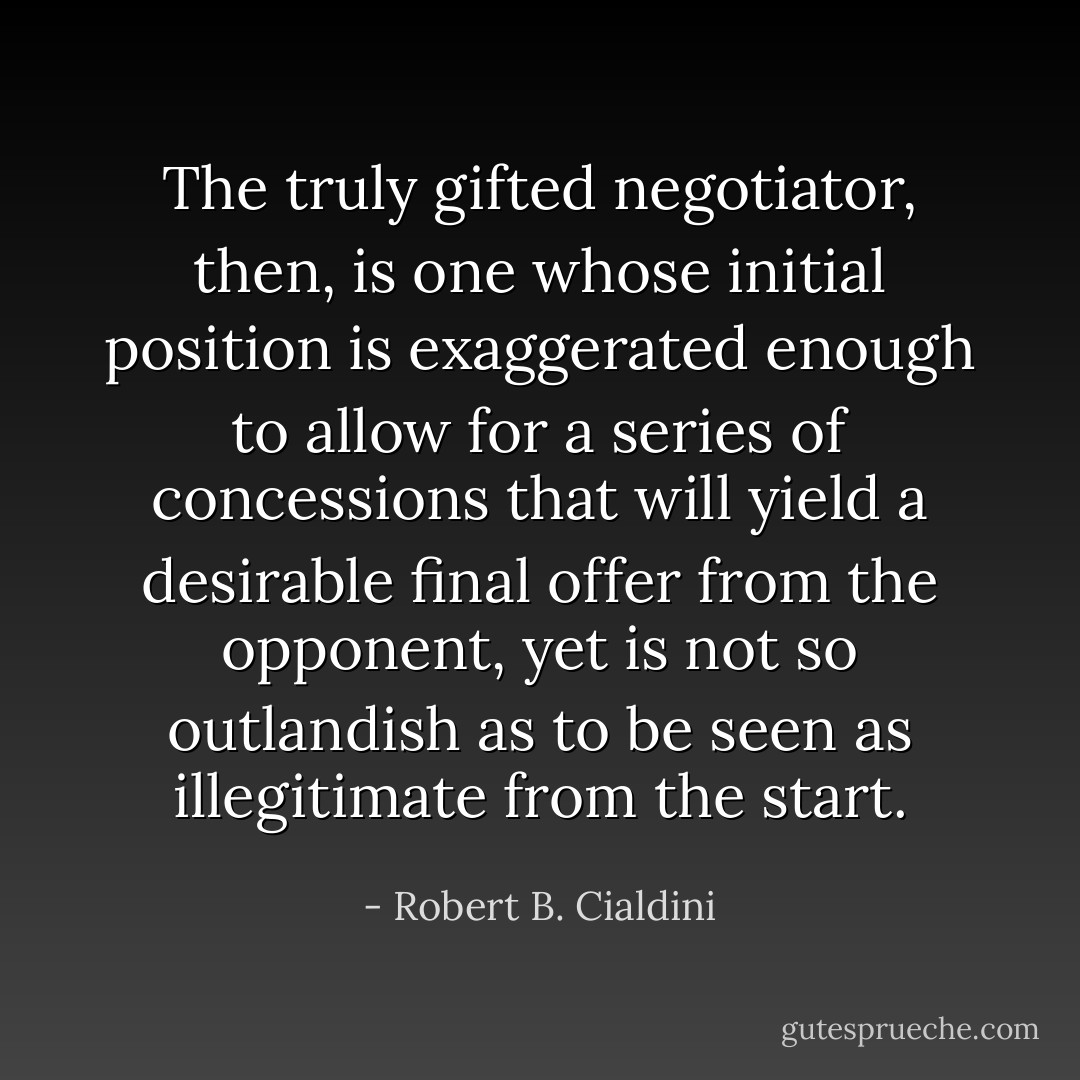 The truly gifted negotiator, then, is one whose initial position is exaggerated enough to allow for a series of concessions that will yield a desirable final offer from the opponent, yet is not so outlandish as to be seen as illegitimate from the start. - Robert B. Cialdini