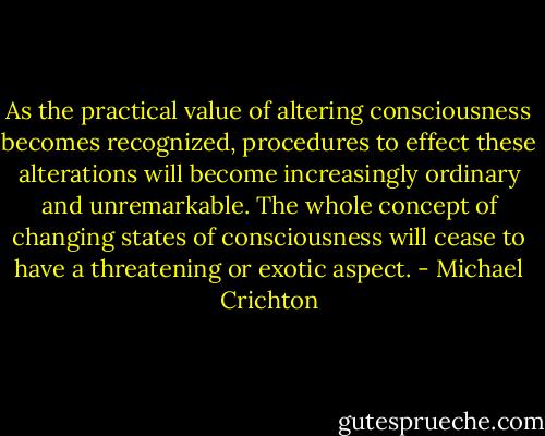 As the practical value of altering consciousness becomes recognized, procedures to effect these alterations will become increasingly ordinary and unremarkable. The whole concept of changing states of consciousness will cease to have a threatening or exotic aspect. - Michael Crichton