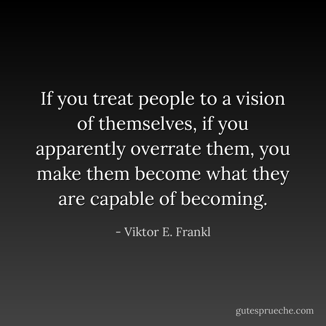 If you treat people to a vision of themselves, if you apparently overrate them, you make them become what they are capable of becoming. - Viktor E. Frankl