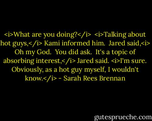 <i>What are you doing?</i><br /><br /><i>Talking about hot guys,</i> Kami informed him.<br /><br />Jared said,<i> Oh my God.<br /><br />You did ask.<br /><br />It's a topic of absorbing interest,</i> Jared said. <i>I'm sure. Obviously, as a hot guy myself, I wouldn't know.</i> - Sarah Rees Brennan