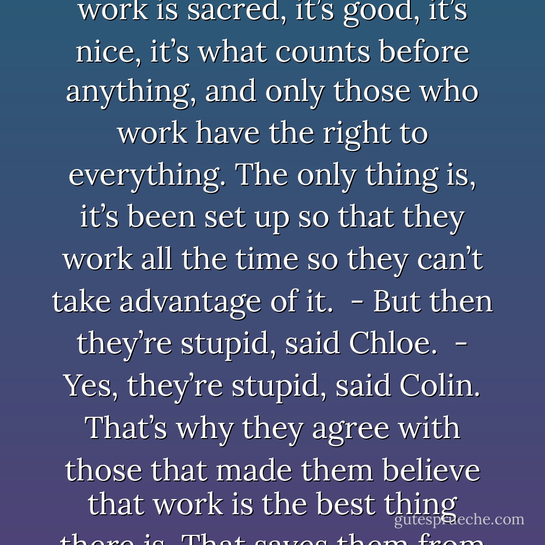 - Is it their fault if they think that it’s good to work?<br /><br />- No, said Colin, it’s not their fault. It’s because they’ve been told : work is sacred, it’s good, it’s nice, it’s what counts before anything, and only those who work have the right to everything. The only thing is, it’s been set up so that they work all the time so they can’t take advantage of it.<br /><br />- But then they’re stupid, said Chloe.<br /><br />- Yes, they’re stupid, said Colin. That’s why they agree with those that made them believe that work is the best thing there is. That saves them from thinking and finding a way to progress and to no longer work. - Boris Vian