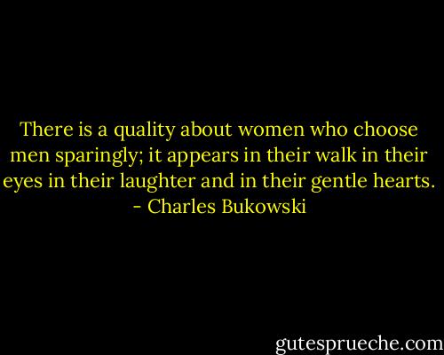 There is a quality about women who choose<br />men sparingly;<br />it appears in their walk<br />in their eyes<br />in their laughter and in their<br />gentle hearts. - Charles Bukowski